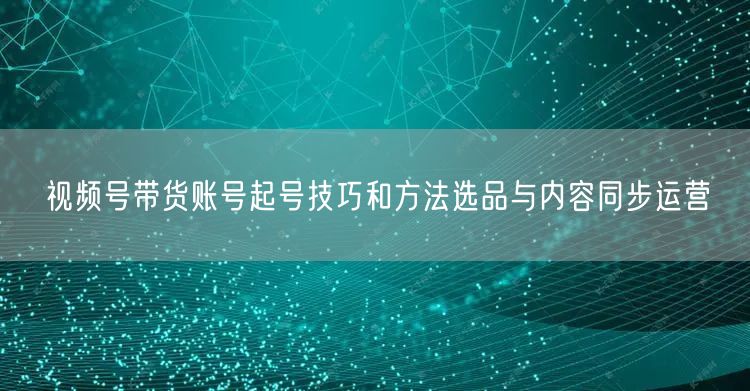 视频号带货账号起号技巧和方法选品与内容同步运营