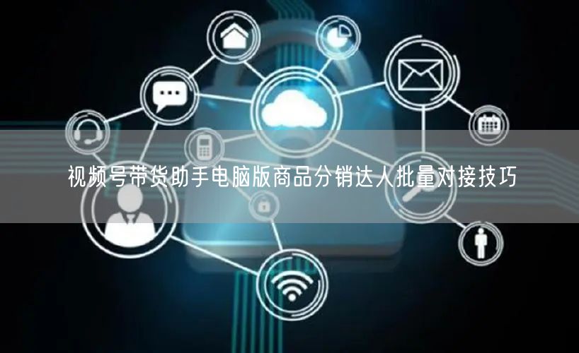 视频号带货助手电脑版商品分销达人批量对接技巧