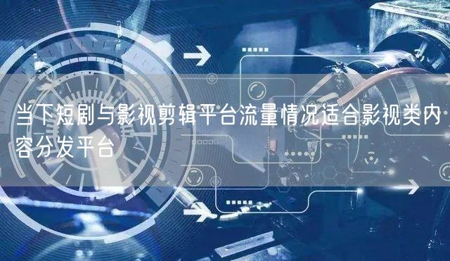 当下短剧与影视剪辑平台流量情况适合影视类内容分发平台