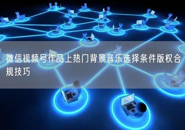 微信视频号作品上热门背景音乐选择条件版权合规技巧