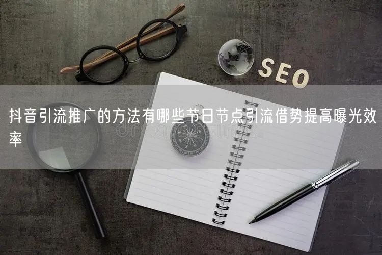 抖音引流推广的方法有哪些节日节点引流借势提高曝光效率