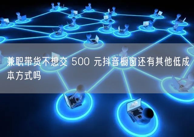 兼职带货不想交 500 元抖音橱窗还有其他低成本方式吗