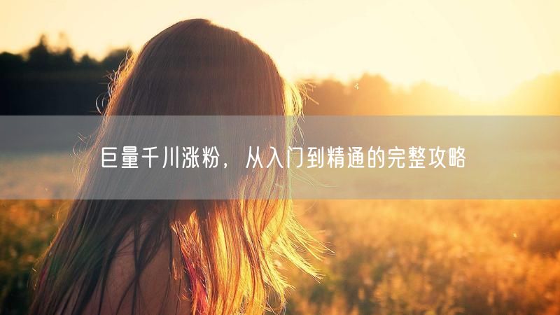 巨量千川涨粉，从入门到精通的完整攻略