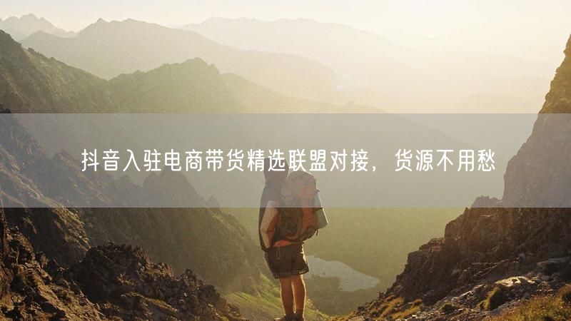抖音入驻电商带货精选联盟对接，货源不用愁