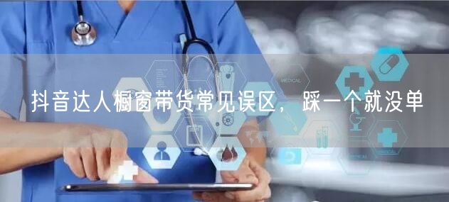 抖音达人橱窗带货常见误区，踩一个就没单