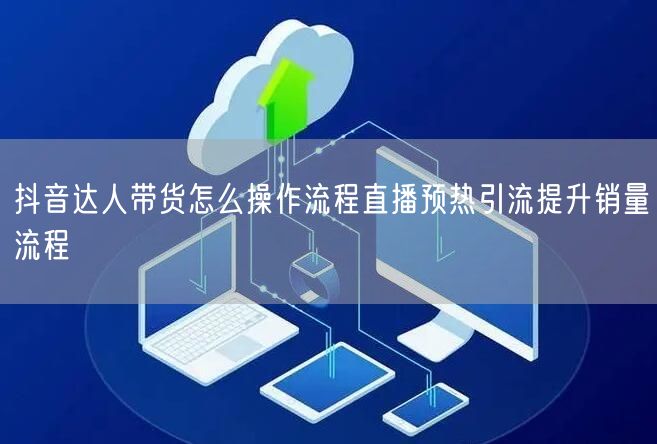抖音达人带货怎么操作流程直播预热引流提升销量流程
