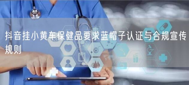抖音挂小黄车保健品要求蓝帽子认证与合规宣传规则