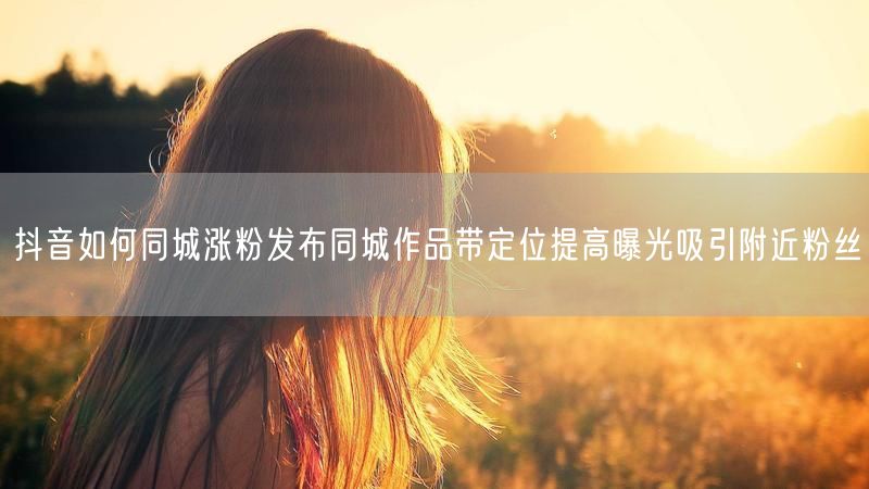 抖音如何同城涨粉发布同城作品带定位提高曝光吸引附近粉丝