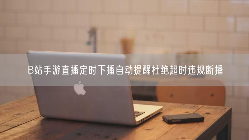 B站手游直播定时下播自动提醒杜绝超时违规断播