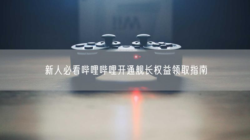 新人必看哔哩哔哩开通舰长权益领取指南