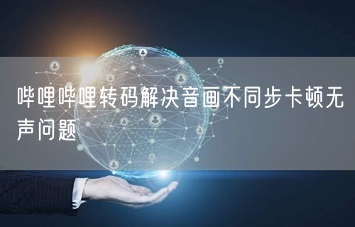 哔哩哔哩转码解决音画不同步卡顿无声问题