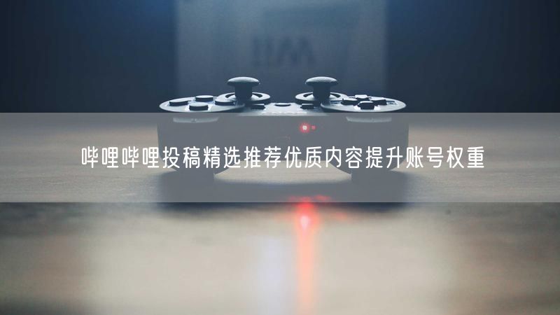 哔哩哔哩投稿精选推荐优质内容提升账号权重